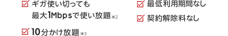 ギガ使い切っても最大1Mbpsで使い放題※2 最低利用期間なし 10分かけ放題※3 契約解除料なし