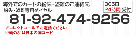 海外でのカードの紛失・盗難のご連絡先は紛失・盗難専用ダイヤルへ 「81-92-474-9256」 365日24時間受付 ※コレクトコールでお電話ください ※頭の81は日本の国コード