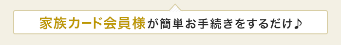 家族カード会員様が簡単お手続きをするだけ♪
