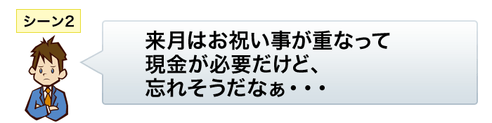 シーン2:来月はお祝い事が重なって現金が必要だけど、忘れそうだなぁ…