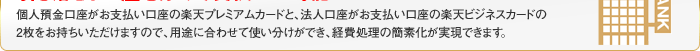 個人預金口座がお支払い口座の楽天プレミアムカードと、法人口座がお支払い口座の楽天ビジネスカードの2枚をお持ちいただけますので、用途に合わせて※楽天ビジネスカードご入会希望の会員様は楽天プレミアムカードのお申し込みも必要となります。使い分けができ、経費処理の簡素化が実現できます。