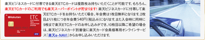楽天ビジネスカードに付帯できる楽天ETCカードは複数枚お持ちいただくことが可能です。もちろん、楽天ETCカードのご利用でも楽天スーパーポイントが貯まります！楽天ビジネスカードに付帯して楽天ETCカードをお持ちいただく場合、年会費は1枚目無料となります。2枚目より1枚につき年会費525円(税込み)になります。また入会時に同時に9枚まで楽天ETCカードのお申し込みができ、10枚目以降ご希望の場合は、楽天ビジネスカード到着後に楽天カード会員様専用オンラインサービス「楽天e-NAVI」からお申し込みいただけます。