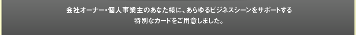 会社オーナー・個人事業主のあなた様にあらゆるビジネスシーンをサポートする特別なカードをご用意しました。