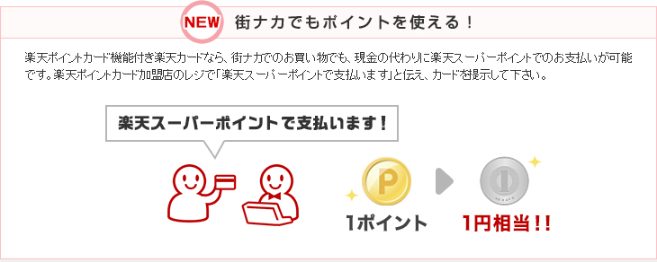 NEW 街ナカでもポイントを使える!楽天ポイントカード機能付き楽天カードなら、街ナカでのお買い物でも、現金の代わりに楽天スーパーポイントでのお支払いが可能です。楽天ポイントカード加盟店のレジで「楽天スーパーポイントで支払います」と伝え、カードを提示して下さい。 1ポイント1円相当!!