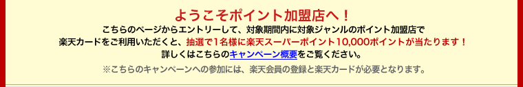 ようこそポイント加盟店へ！こちらのページからエントリーして、対象期間内に対象ジャンルのポイント加盟店で楽天カードをご利用いただくと、抽選で1名様に楽天スーパーポイント10,000ポイントが当たります！詳しくはこちらのキャンペーン概要をご覧ください。※こちらのキャンペーンへの参加には、楽天会員の登録と楽天カードが必要となります。