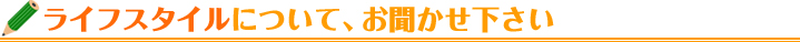 ライフスタイルについて、お聞かせ下さい