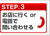 STEP.3 お店に行く or 電話で問い合わせる