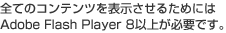 全てのコンテンツを表示させるためにはAdobe Flash Player 8以上が必要です。