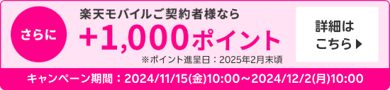 さらに楽天モバイル契約者様なら＋1,000ポイント※ポイント進呈日：2025年2月末頃 詳細はこちら ＜キャンペーン期間＞2024/11/15(金)10:00～2024/12/2(月)10:00