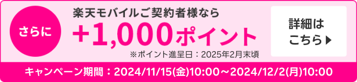 さらに楽天モバイル契約者様なら＋1,000ポイント※ポイント進呈日：2025年2月末頃 詳細はこちら ＜キャンペーン期間＞2024/11/15(金)10:00～2024/12/2(月)10:00