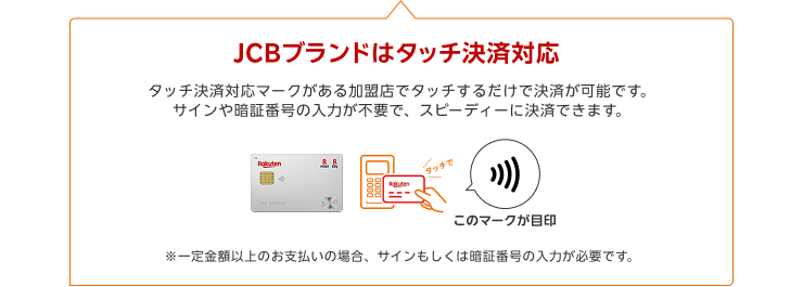 JCBブランドはタッチ決済対応 タッチ決済対応マークがある加盟店でタッチするだけで決済が可能です。サインや暗証番号の入力が不要で、スピーディーに決済できます。※一定金額以上のお支払いの場合、サインもしくは暗証番号の入力が必要です。