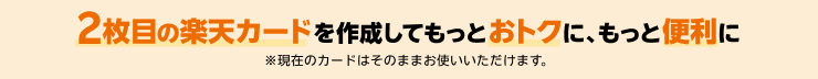 2枚目の楽天カードを作成してもっとおトクに、もっと便利に ※現在のカードはそのままお使いいただけます。