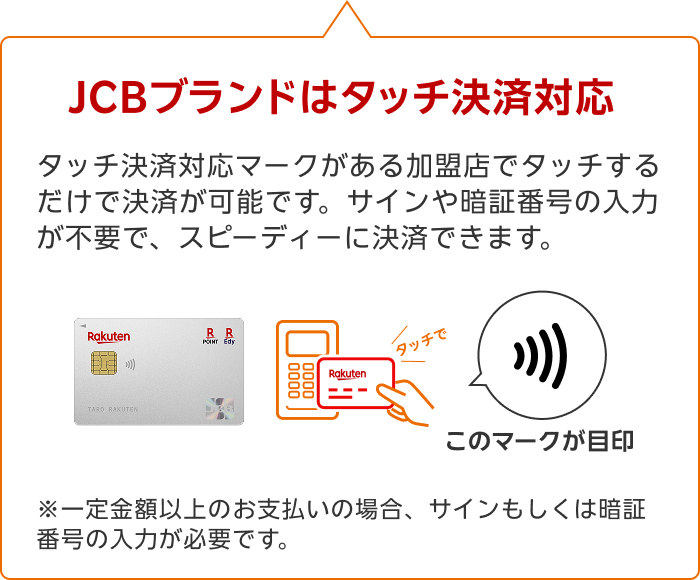 JCBブランドはタッチ決済対応 タッチ決済対応マークがある加盟店でタッチするだけで決済が可能です。サインや暗証番号の入力が不要で、スピーディーに決済できます。※一定金額以上のお支払いの場合、サインもしくは暗証番号の入力が必要です。