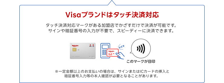 Visaブランドはタッチ決済対応 タッチ決済対応マークがある加盟店でかざすだけで決済が可能です。サインや暗証番号の入力が不要で、スピーディーに決済できます。※一定金額以上のお支払いの場合は、サインまたはICカードの挿入と暗証番号入力等の本人確認が必要となることがあります。