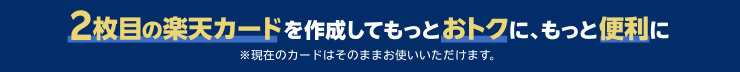 2枚目の楽天カードを作成してもっとおトクに、もっと便利に ※現在のカードはそのままお使いいただけます。