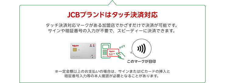 JCBブランドはタッチ決済対応 タッチ決済対応マークがある加盟店でかざすだけで決済が可能です。サインや暗証番号の入力が不要で、スピーディーに決済できます。※一定金額以上のお支払いの場合は、サインまたはICカードの挿入と暗証番号入力等の本人確認が必要となることがあります。