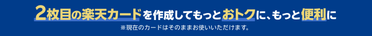 2枚目の楽天カードを作成してもっとおトクに、もっと便利に ※現在のカードはそのままお使いいただけます。