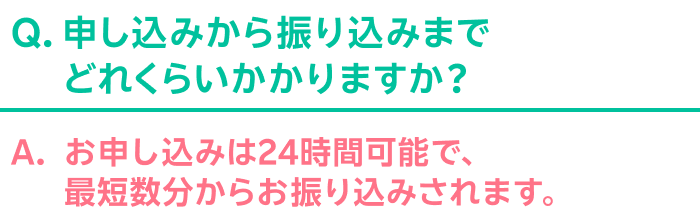 Q.申し込みから振り込みまでどれくらいかかりますか？ A.お申し込みは24時間可能で、最短数分からお振り込みされます。