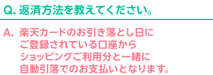Q.返済方法を教えてください。 A.楽天カードのお引き落とし日にご登録されている口座からショッピングご利用分と一緒に自動引落でのお支払いとなります。