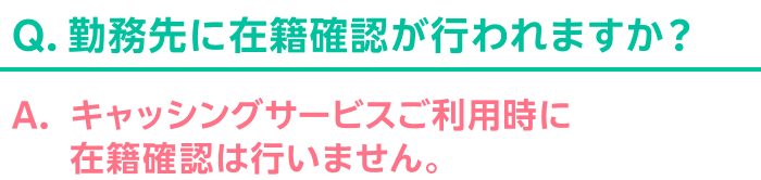 Q.勤務先に在籍確認が行われますか？ A.キャッシングサービスご利用時に在籍確認は行いません。