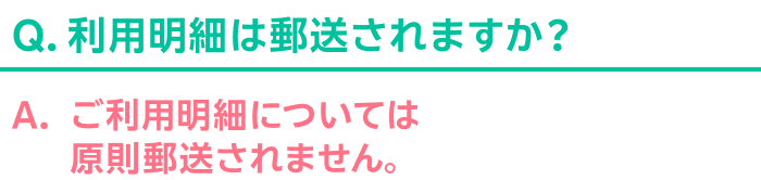 Q.利用明細は郵送されますか？ A.ご利用明細については原則郵送されません。