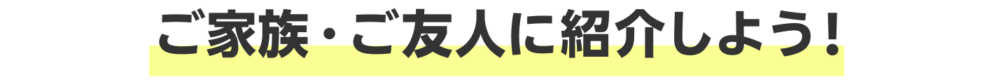 ご家族・ご友人に紹介しよう！