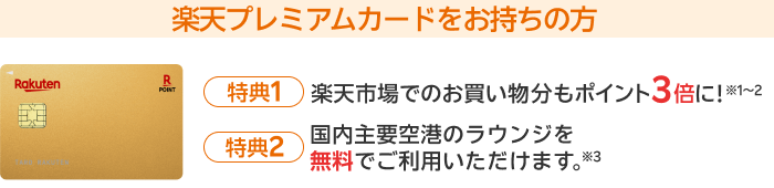 楽天プレミアムカードをお持ちの方【特典1】楽天市場でのお買い物分もポイント3倍に！※1～2【特典2】国内主要空港のラウンジを無料でご利用いただけます。※3