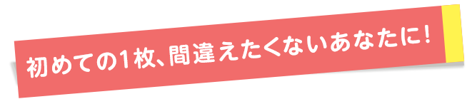初めての1枚、間違えたくないあなたに！