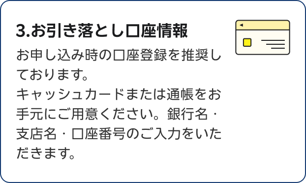 3.お引き落とし口座情報 お申し込み時の口座登録を推奨しております。キャッシュカードまたは通帳をお手元にご用意ください。銀行名・支店名・口座番号のご入力をいただきます。