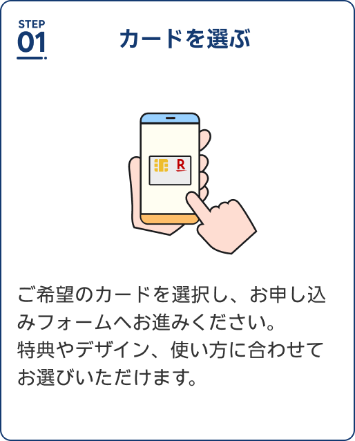 Step1 カードを選ぶ ご希望のカードを選択し、お申し込みフォームへお進みください。特典やデザイン、使い方に合わせてお選びいただけます。