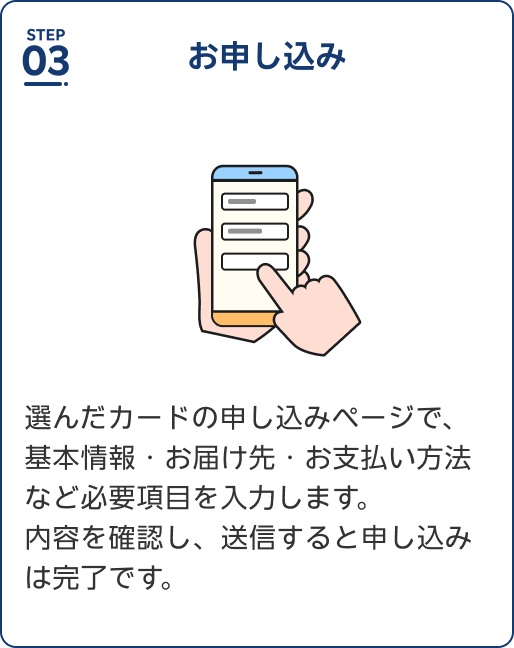 Step3 お申し込み 選んだカードの申し込みページで、基本情報・お届け先・お支払い方法など必要項目を入力します。内容を確認し、送信すると申し込みは完了です。