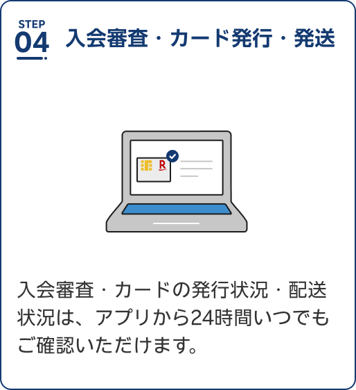 Step4 入会審査・カード発行・発送。入会審査・カードの発行状況・配送状況は、アプリから24時間いつでもご確認いただけます。