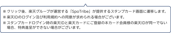 1.クリック後、楽天グループが運営する「SpoTribe」が提供するスタンプカード画面に遷移します。2.楽天IDのログイン及び利用規約への同意が求められる場合がございます。3.スタンプカードログイン時の楽天IDと楽天カードにご登録の本カード会員様の楽天IDが同一でない場合、特典進呈ができない場合がございます。