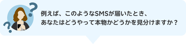 例えば、このようなSMSが届いたとき、あなたはどうやって本物かどうかを見分けますか？