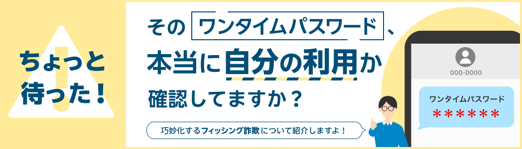 ちょっと待った！そのワンタイムパスワード、本当に自分の利用か確認してますか？「巧妙化するフィッシング詐欺について紹介しますよ！」