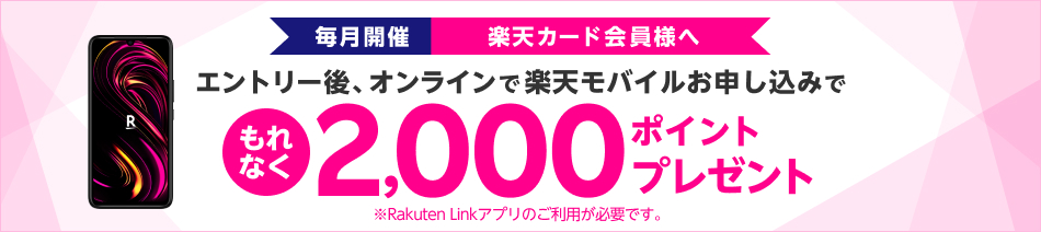 毎月開催 楽天カード会員様へ エントリー後、オンラインで楽天モバイルお申し込みで もれなく2,000ポイントプレゼント ※Rakuten Linkアプリのご利用が必要です。