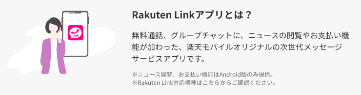 Rakuten Linkアプリとは？ 無料通話、無料SMS、グループメッセージに、ニュースの閲覧やお支払い機能が加わった、楽天モバイルオリジナルの次世代メッセージサービスアプリです。※ ニュース閲覧、お支払い機能はAndroid版のみ提供。※ Rakuten Link対応機種はこちらからご確認ください。