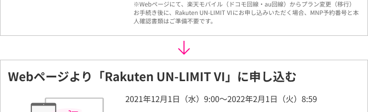 ※Webページにて、楽天モバイル（ドコモ回線・au回線）からプラン変更（移行）お手続き後に、Rakuten UN-LIMIT VIにお申し込みいただく場合、MNP予約番号と本人確認書類はご準備不要です。Webページより「Rakuten UN-LIMIT VI」に申し込む 2021年12月1日(水)9:00～2022年2月1日(火)8:59