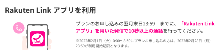アプリのお申し込みの翌月末日23:59までに、「Rakuten Link アプリ」を用いた発信で10秒以上の通話を行ってください。※1　2022年2月1日(火)0:00～8:59にプランをお申し込みの方は、2022年2月28日(月)23:59がキャンペーン条件ン達成期限となります。