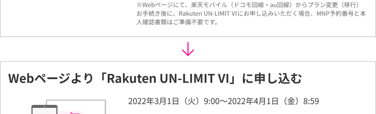 ※Webページにて、楽天モバイル（ドコモ回線・au回線）からプラン変更（移行）お手続き後に、Rakuten UN-LIMIT VIにお申し込みいただく場合、MNP予約番号と本人確認書類はご準備不要です。Webページより「Rakuten UN-LIMIT VI」に申し込む 2022年3月1日(火)9:00～2022年4月1日(金)8:59