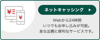 ネットキャッシング Webから24時間いつでもお申し込みが可能。急な出費に便利なサービスです。