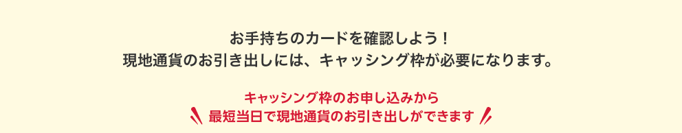 お手持ちのカードを確認しよう！現地通貨のお引き出しには、キャッシング枠が必要になります。＼キャッシング枠のお申し込みから最短当日で現地通貨のお引き出しができます／