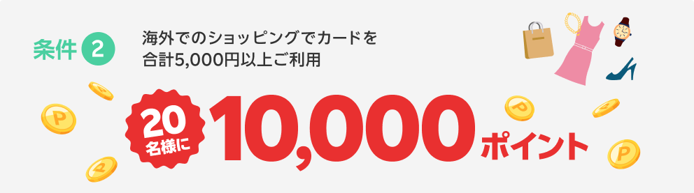 条件2 海外でのショッピングでカードを合計5,000円以上ご利用 抽選で20名様に10,000ポイント