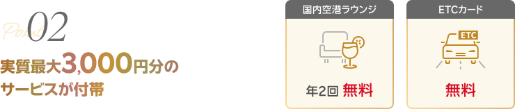 02 実質最大3,000円分のサービスが付帯 【国内空港ラウンジ 年2回 無料】【ETCカード 無料】
