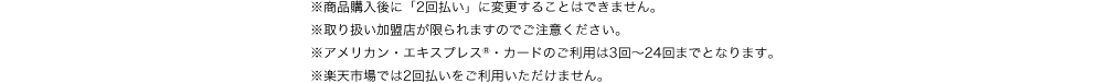 ※商品購入後に「2回払い」に変更することはできません。※取り扱い加盟店が限られますのでご注意ください。※アメリカン・エキスプレス®・カードのご利用は3回~24回までとなります。※楽天市場では2回払いをご利用いただけません。