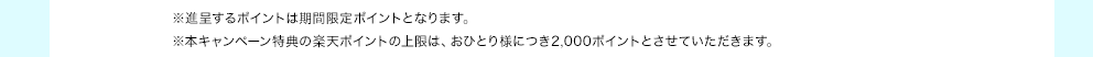 ※進呈するポイントは期間限定ポイントとなります。※本キャンペーン特典の楽天ポイントの上限は、おひとり様につき2,000ポイントとさせていただきます。