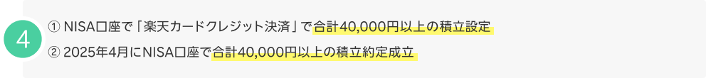 4.①NISA口座で「楽天カードクレジット決済」で合計40,000円以上の積立設定 ②2025年4月にNISA口座で合計40,000円以上の積立約定成立