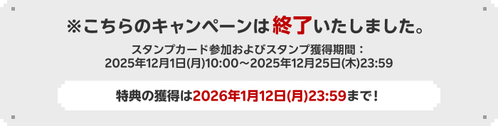 こちらのキャンペーンは終了いたしました。スタンプカード参加およびスタンプ獲得期間：2025年12月1日(月)10:00~2025年12月25日(木)23:59。特典の獲得は2026年1月12日(月)23:59まで！