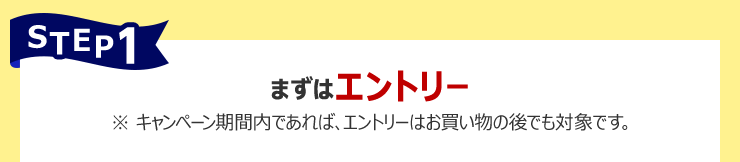 STEP1:まずはエントリー ※ キャンペーン期間内であれば、エントリーはお買い物の後でも対象です。