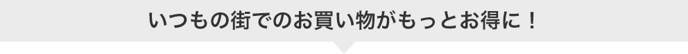 いつもの街でのお買い物がもっとお得に!